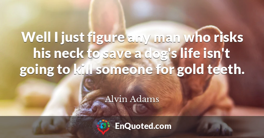 Well I just figure any man who risks his neck to save a dog's life isn't going to kill someone for gold teeth.