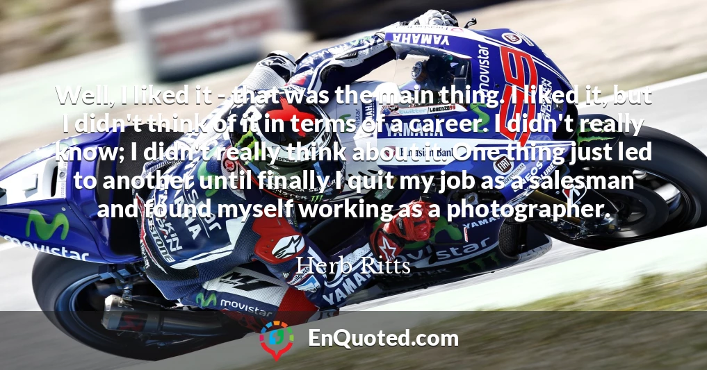 Well, I liked it - that was the main thing. I liked it, but I didn't think of it in terms of a career. I didn't really know; I didn't really think about it. One thing just led to another until finally I quit my job as a salesman and found myself working as a photographer.