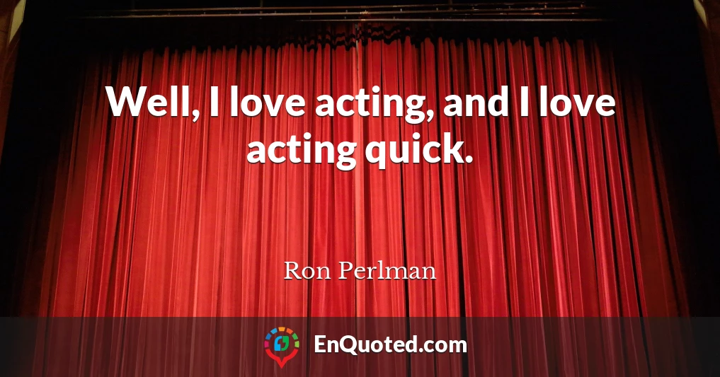 Well, I love acting, and I love acting quick.