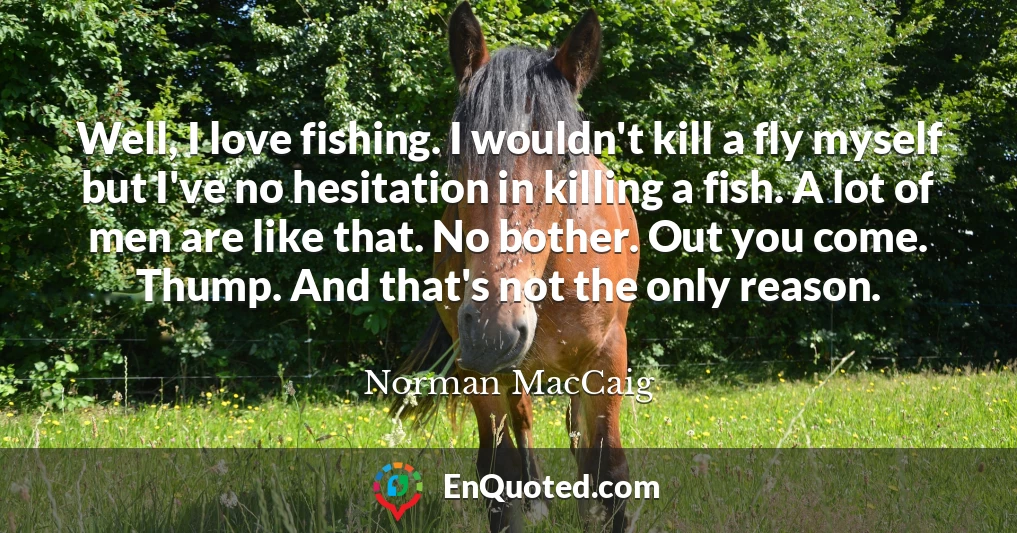 Well, I love fishing. I wouldn't kill a fly myself but I've no hesitation in killing a fish. A lot of men are like that. No bother. Out you come. Thump. And that's not the only reason.