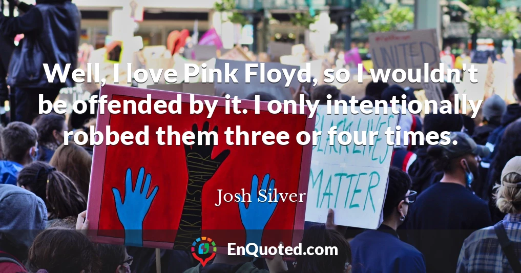 Well, I love Pink Floyd, so I wouldn't be offended by it. I only intentionally robbed them three or four times.
