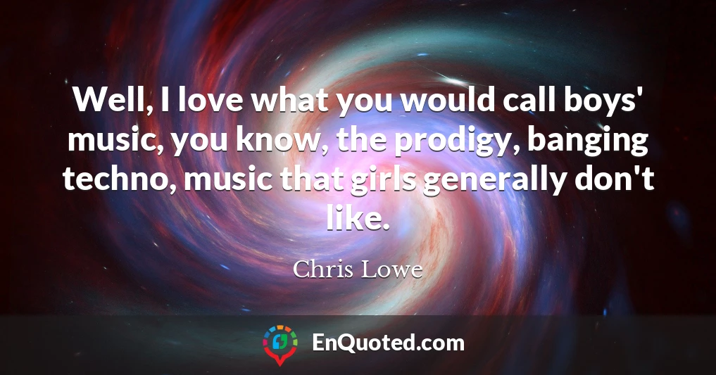 Well, I love what you would call boys' music, you know, the prodigy, banging techno, music that girls generally don't like.