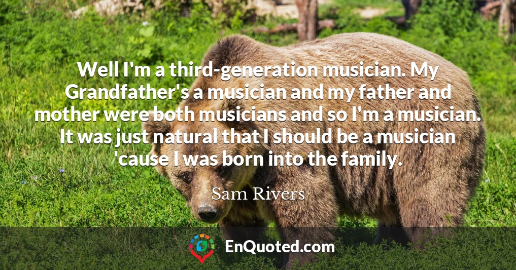Well I'm a third-generation musician. My Grandfather's a musician and my father and mother were both musicians and so I'm a musician. It was just natural that I should be a musician 'cause I was born into the family.