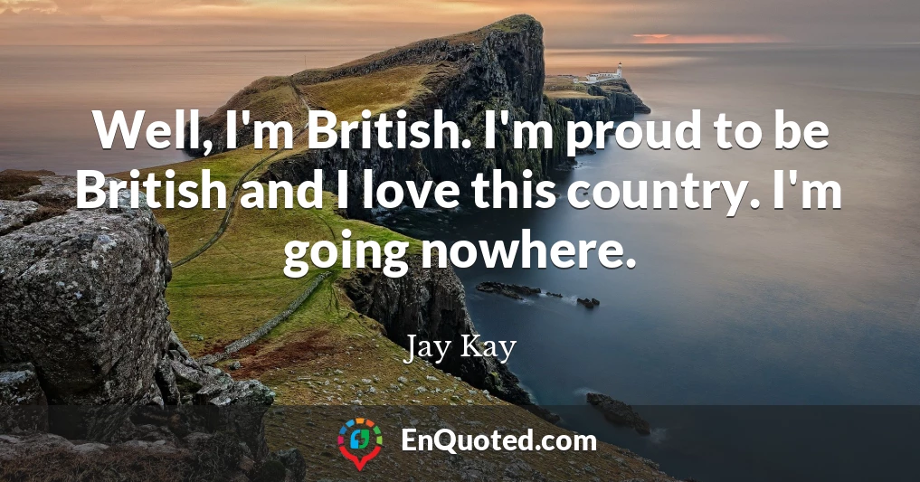Well, I'm British. I'm proud to be British and I love this country. I'm going nowhere.