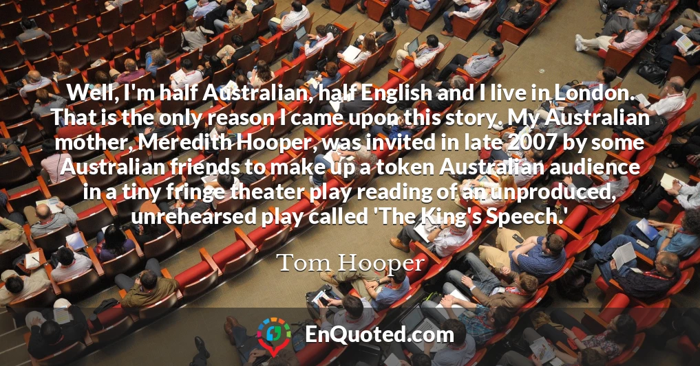 Well, I'm half Australian, half English and I live in London. That is the only reason I came upon this story. My Australian mother, Meredith Hooper, was invited in late 2007 by some Australian friends to make up a token Australian audience in a tiny fringe theater play reading of an unproduced, unrehearsed play called 'The King's Speech.'
