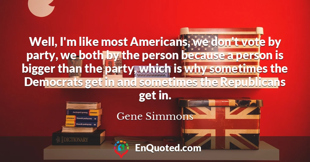 Well, I'm like most Americans, we don't vote by party, we both by the person because a person is bigger than the party, which is why sometimes the Democrats get in and sometimes the Republicans get in.