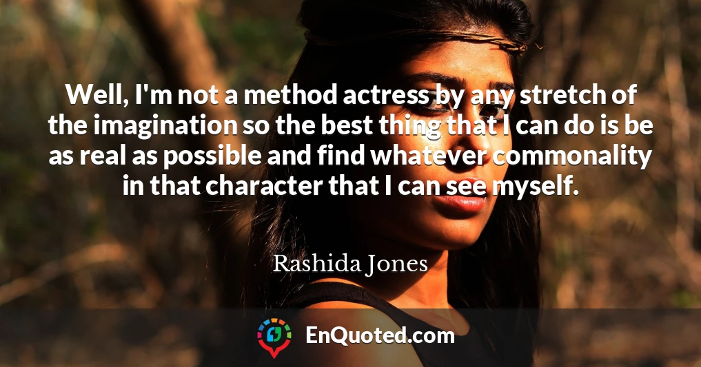 Well, I'm not a method actress by any stretch of the imagination so the best thing that I can do is be as real as possible and find whatever commonality in that character that I can see myself.