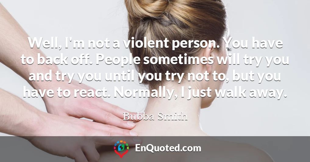 Well, I'm not a violent person. You have to back off. People sometimes will try you and try you until you try not to, but you have to react. Normally, I just walk away.