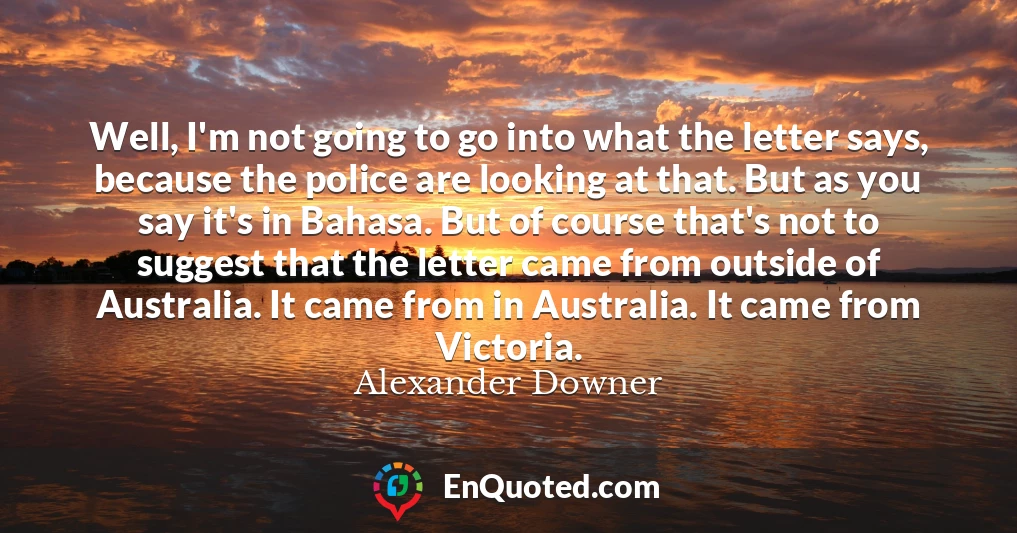 Well, I'm not going to go into what the letter says, because the police are looking at that. But as you say it's in Bahasa. But of course that's not to suggest that the letter came from outside of Australia. It came from in Australia. It came from Victoria.