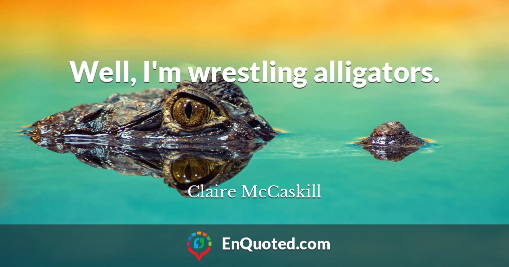 Well, I'm wrestling alligators.