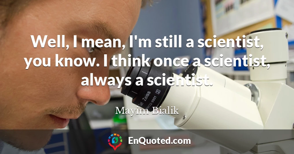 Well, I mean, I'm still a scientist, you know. I think once a scientist, always a scientist.