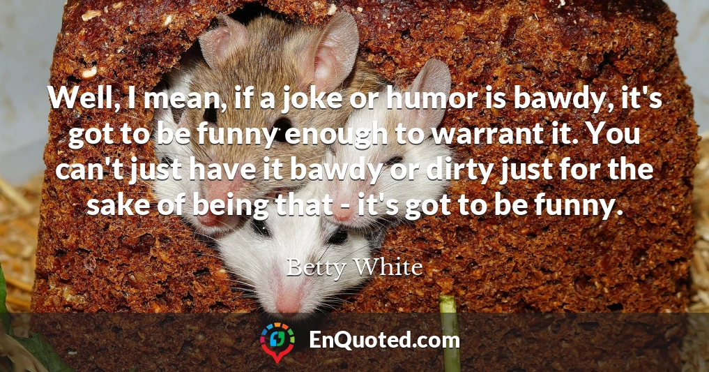 Well, I mean, if a joke or humor is bawdy, it's got to be funny enough to warrant it. You can't just have it bawdy or dirty just for the sake of being that - it's got to be funny.