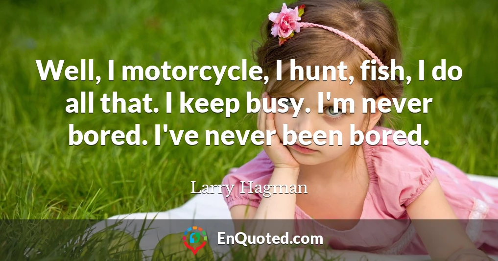 Well, I motorcycle, I hunt, fish, I do all that. I keep busy. I'm never bored. I've never been bored.