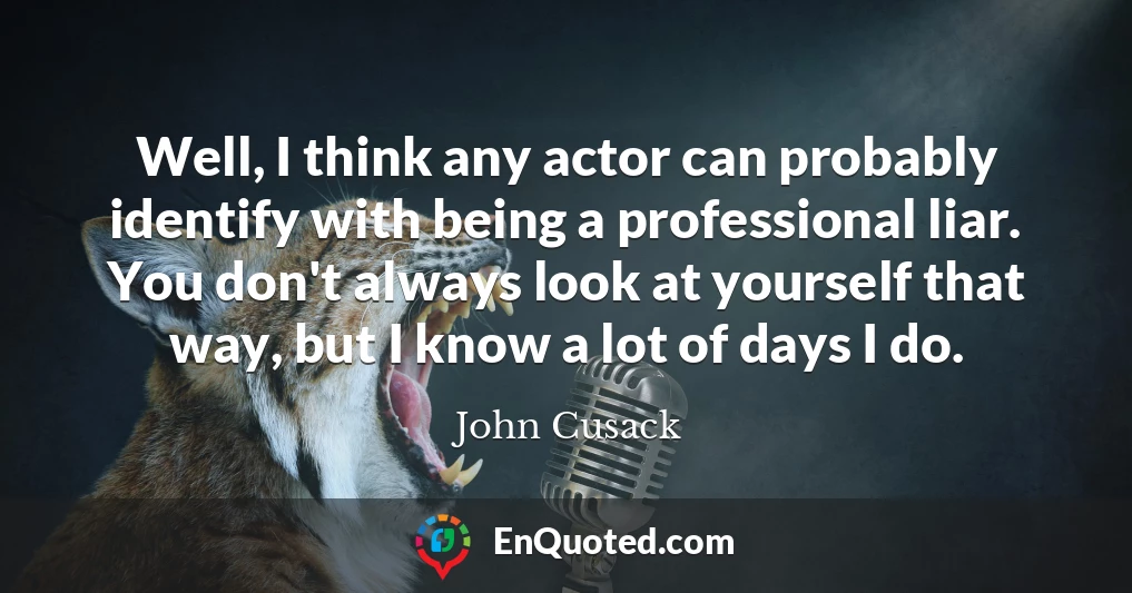 Well, I think any actor can probably identify with being a professional liar. You don't always look at yourself that way, but I know a lot of days I do.