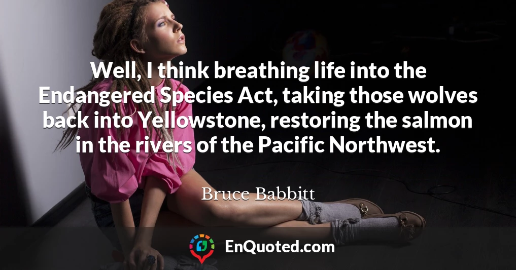 Well, I think breathing life into the Endangered Species Act, taking those wolves back into Yellowstone, restoring the salmon in the rivers of the Pacific Northwest.