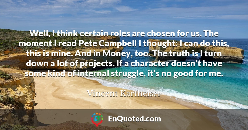 Well, I think certain roles are chosen for us. The moment I read Pete Campbell I thought: I can do this, this is mine. And in Money, too. The truth is I turn down a lot of projects. If a character doesn't have some kind of internal struggle, it's no good for me.