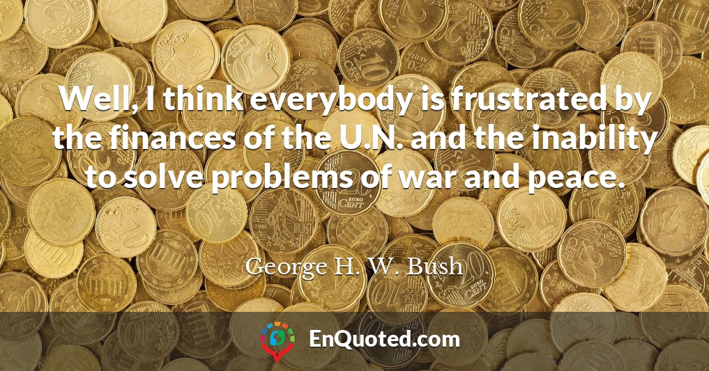 Well, I think everybody is frustrated by the finances of the U.N. and the inability to solve problems of war and peace.