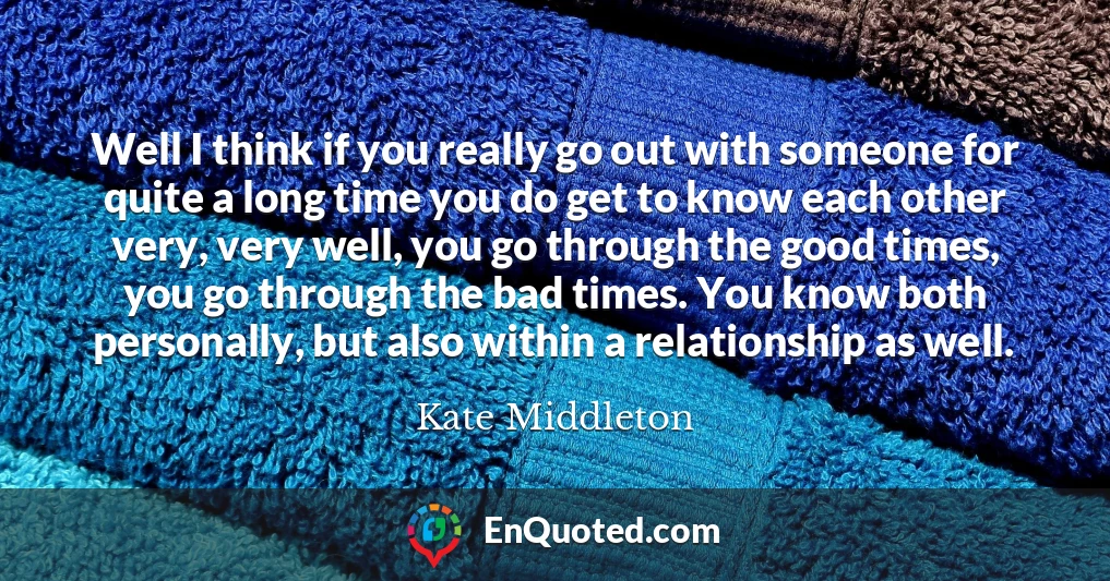 Well I think if you really go out with someone for quite a long time you do get to know each other very, very well, you go through the good times, you go through the bad times. You know both personally, but also within a relationship as well.