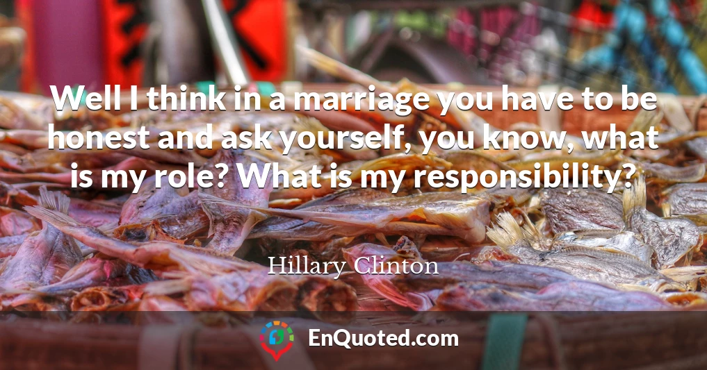 Well I think in a marriage you have to be honest and ask yourself, you know, what is my role? What is my responsibility?