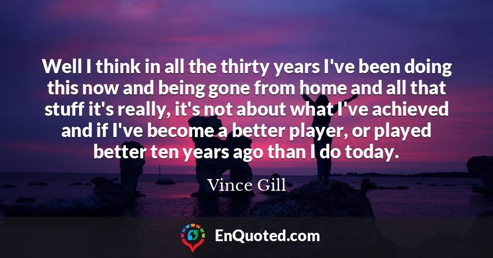 Well I think in all the thirty years I've been doing this now and being gone from home and all that stuff it's really, it's not about what I've achieved and if I've become a better player, or played better ten years ago than I do today.