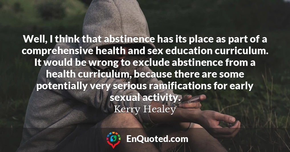 Well, I think that abstinence has its place as part of a comprehensive health and sex education curriculum. It would be wrong to exclude abstinence from a health curriculum, because there are some potentially very serious ramifications for early sexual activity.