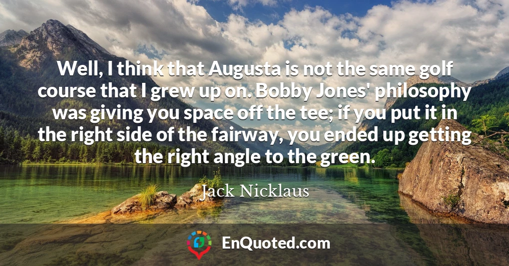 Well, I think that Augusta is not the same golf course that I grew up on. Bobby Jones' philosophy was giving you space off the tee; if you put it in the right side of the fairway, you ended up getting the right angle to the green.