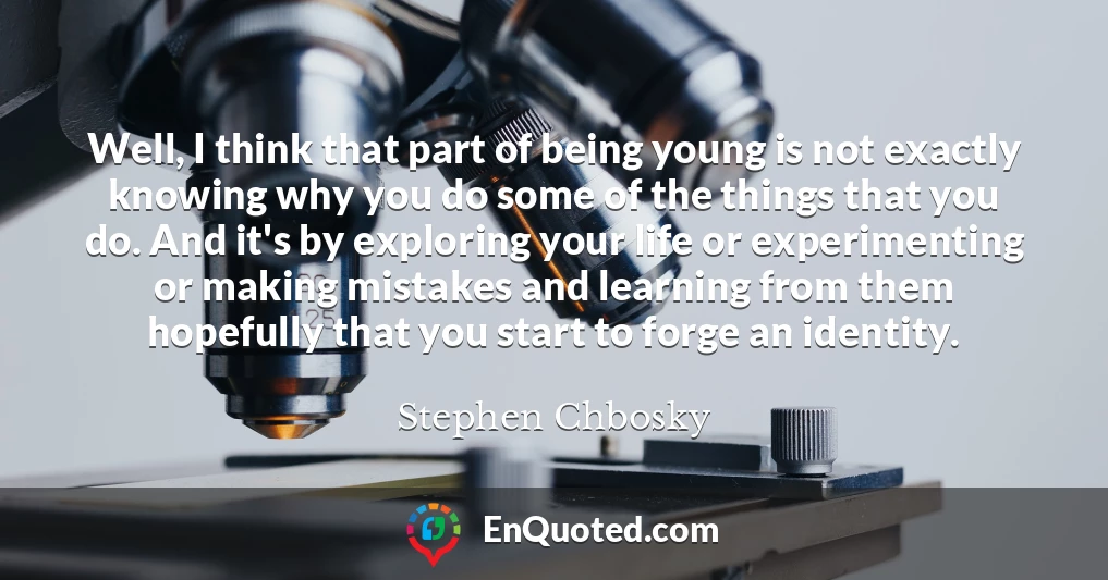 Well, I think that part of being young is not exactly knowing why you do some of the things that you do. And it's by exploring your life or experimenting or making mistakes and learning from them hopefully that you start to forge an identity.