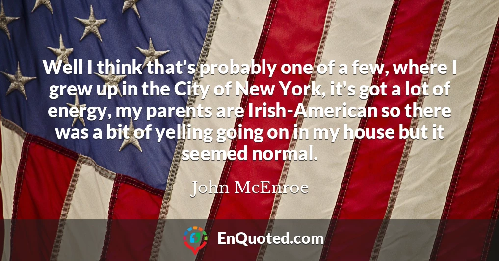 Well I think that's probably one of a few, where I grew up in the City of New York, it's got a lot of energy, my parents are Irish-American so there was a bit of yelling going on in my house but it seemed normal.