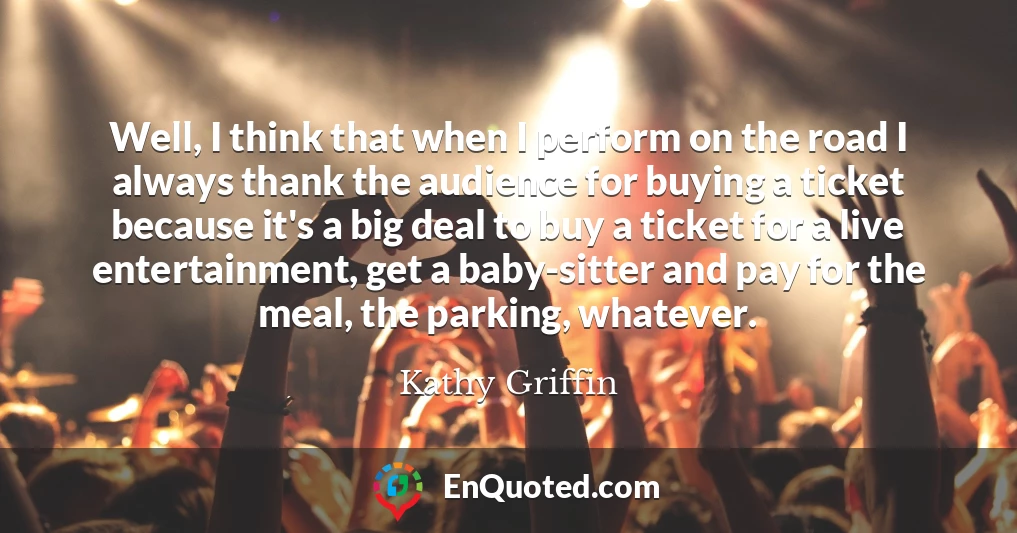 Well, I think that when I perform on the road I always thank the audience for buying a ticket because it's a big deal to buy a ticket for a live entertainment, get a baby-sitter and pay for the meal, the parking, whatever.