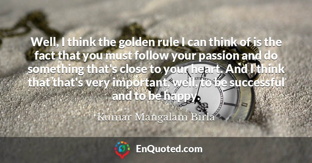 Well, I think the golden rule I can think of is the fact that you must follow your passion and do something that's close to your heart. And I think that that's very important, well, to be successful and to be happy.