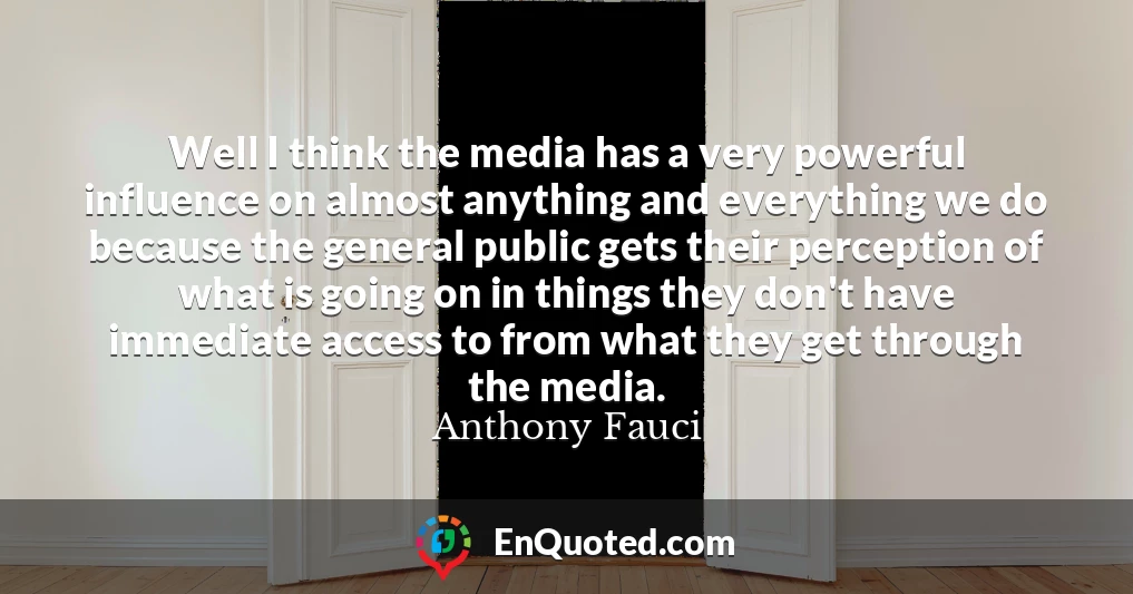 Well I think the media has a very powerful influence on almost anything and everything we do because the general public gets their perception of what is going on in things they don't have immediate access to from what they get through the media.