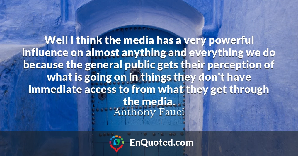 Well I think the media has a very powerful influence on almost anything and everything we do because the general public gets their perception of what is going on in things they don't have immediate access to from what they get through the media.