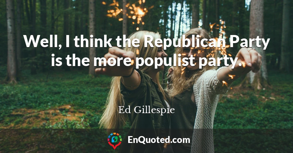 Well, I think the Republican Party is the more populist party.