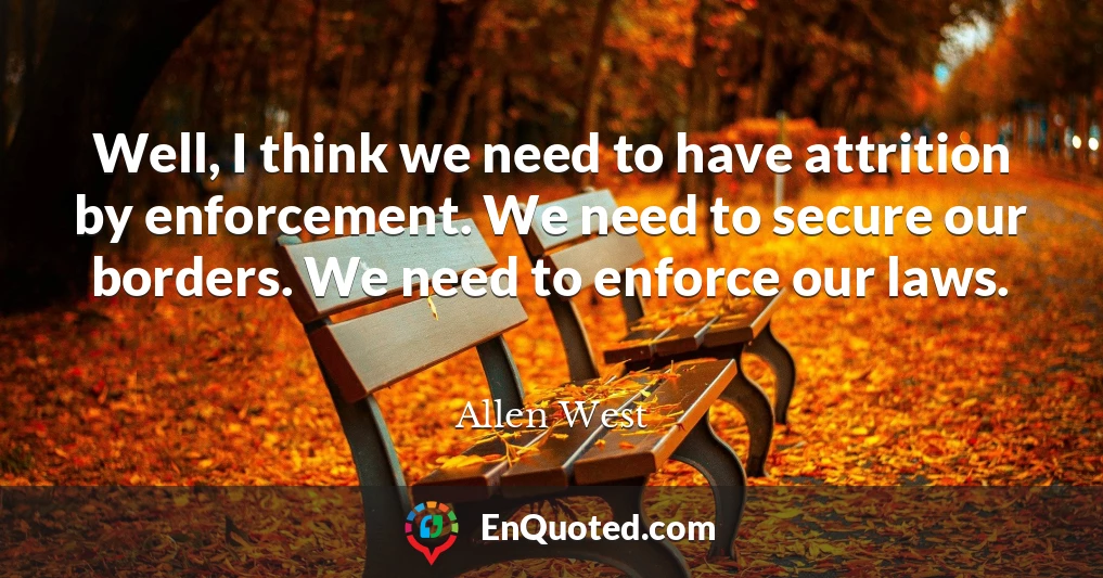 Well, I think we need to have attrition by enforcement. We need to secure our borders. We need to enforce our laws.