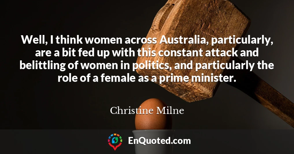 Well, I think women across Australia, particularly, are a bit fed up with this constant attack and belittling of women in politics, and particularly the role of a female as a prime minister.