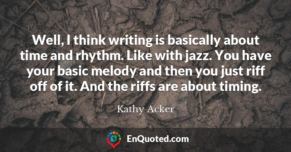 Well, I think writing is basically about time and rhythm. Like with jazz. You have your basic melody and then you just riff off of it. And the riffs are about timing.