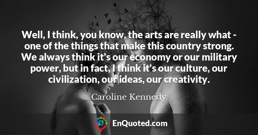 Well, I think, you know, the arts are really what - one of the things that make this country strong. We always think it's our economy or our military power, but in fact, I think it's our culture, our civilization, our ideas, our creativity.