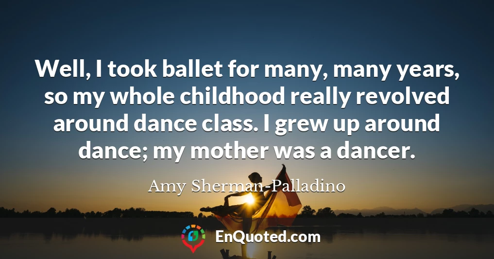Well, I took ballet for many, many years, so my whole childhood really revolved around dance class. I grew up around dance; my mother was a dancer.