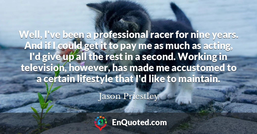 Well, I've been a professional racer for nine years. And if I could get it to pay me as much as acting, I'd give up all the rest in a second. Working in television, however, has made me accustomed to a certain lifestyle that I'd like to maintain.