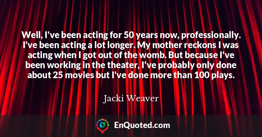 Well, I've been acting for 50 years now, professionally. I've been acting a lot longer. My mother reckons I was acting when I got out of the womb. But because I've been working in the theater, I've probably only done about 25 movies but I've done more than 100 plays.