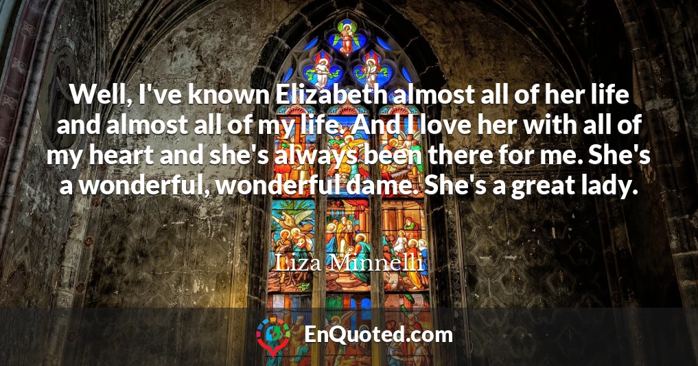 Well, I've known Elizabeth almost all of her life and almost all of my life. And I love her with all of my heart and she's always been there for me. She's a wonderful, wonderful dame. She's a great lady.