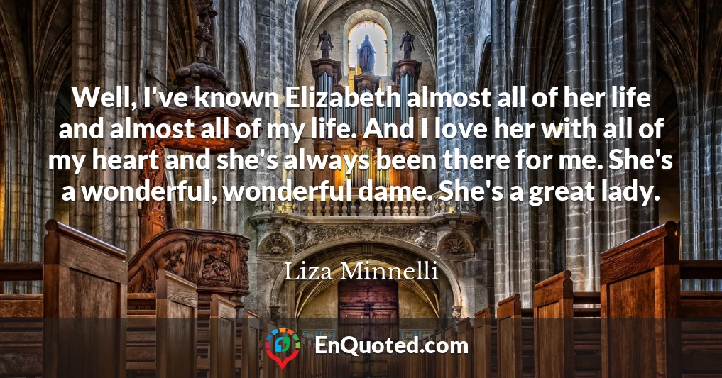 Well, I've known Elizabeth almost all of her life and almost all of my life. And I love her with all of my heart and she's always been there for me. She's a wonderful, wonderful dame. She's a great lady.