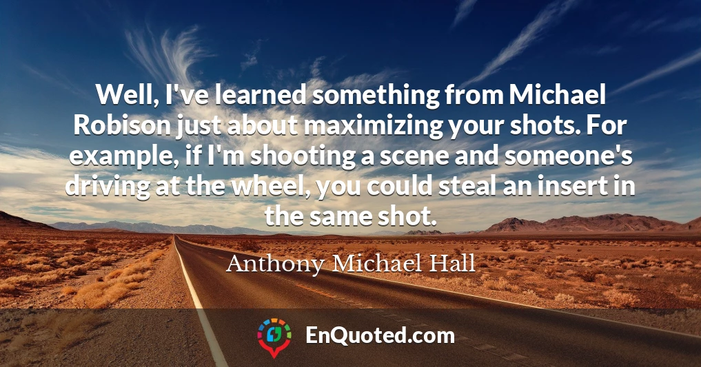 Well, I've learned something from Michael Robison just about maximizing your shots. For example, if I'm shooting a scene and someone's driving at the wheel, you could steal an insert in the same shot.