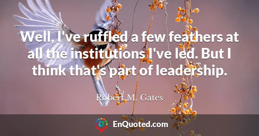 Well, I've ruffled a few feathers at all the institutions I've led. But I think that's part of leadership.