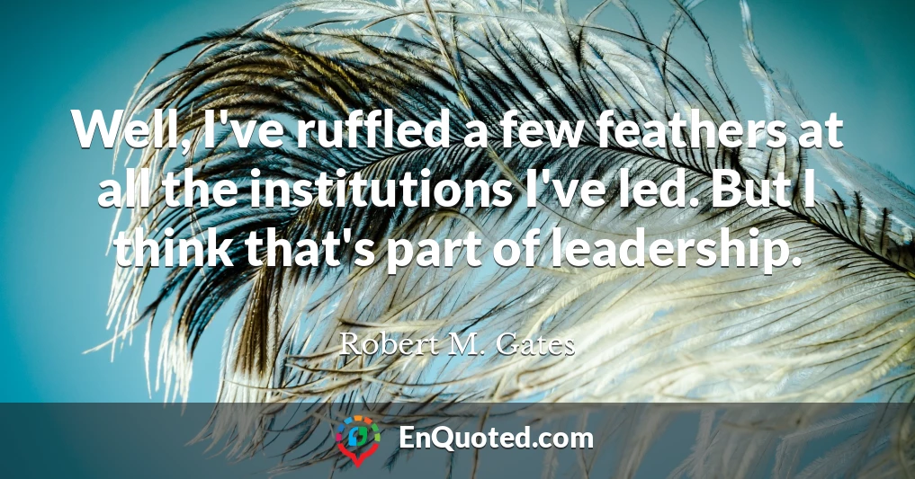 Well, I've ruffled a few feathers at all the institutions I've led. But I think that's part of leadership.