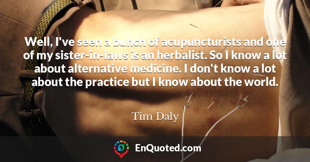 Well, I've seen a bunch of acupuncturists and one of my sister-in-laws is an herbalist. So I know a lot about alternative medicine. I don't know a lot about the practice but I know about the world.