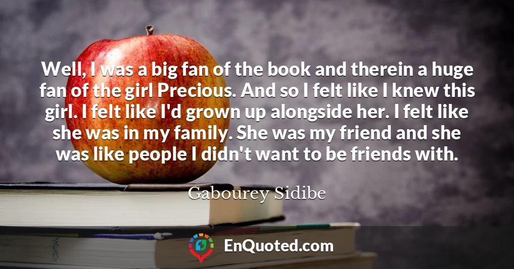 Well, I was a big fan of the book and therein a huge fan of the girl Precious. And so I felt like I knew this girl. I felt like I'd grown up alongside her. I felt like she was in my family. She was my friend and she was like people I didn't want to be friends with.