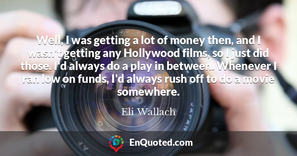 Well, I was getting a lot of money then, and I wasn't getting any Hollywood films, so I just did those. I'd always do a play in between. Whenever I ran low on funds, I'd always rush off to do a movie somewhere.