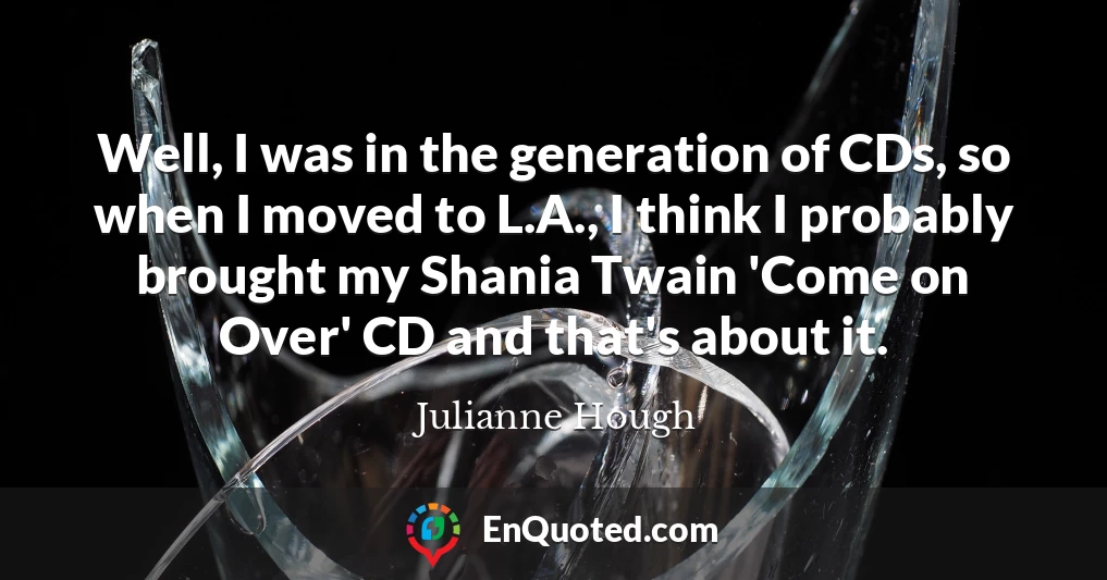 Well, I was in the generation of CDs, so when I moved to L.A., I think I probably brought my Shania Twain 'Come on Over' CD and that's about it.