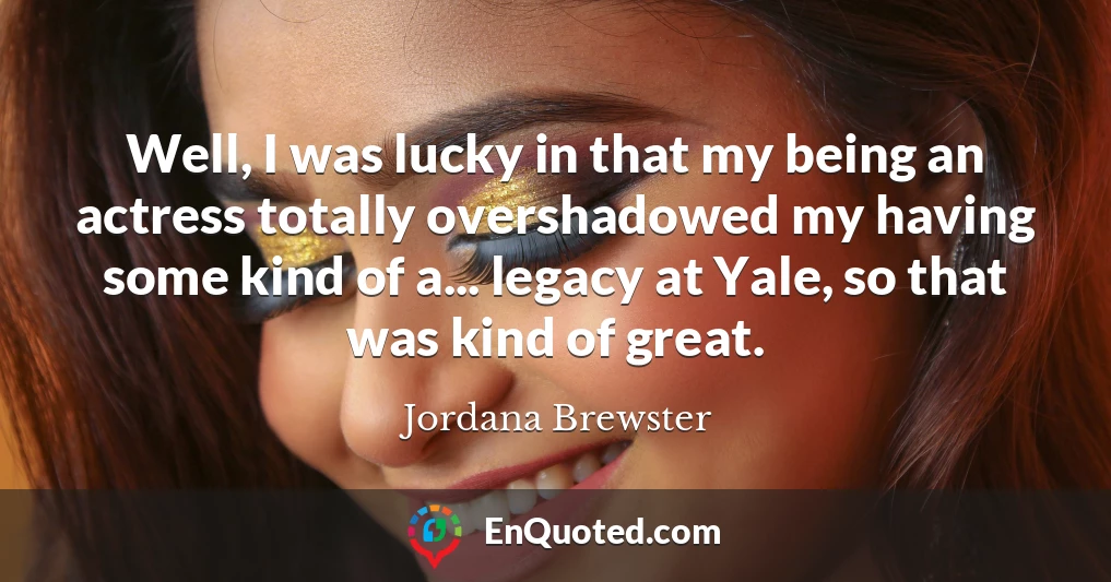 Well, I was lucky in that my being an actress totally overshadowed my having some kind of a... legacy at Yale, so that was kind of great.